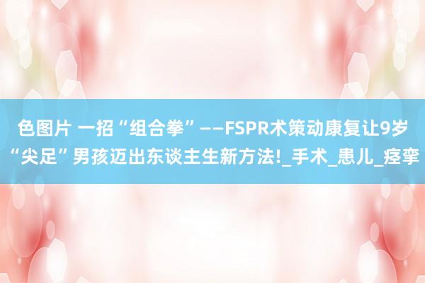 色图片 一招“组合拳”——FSPR术策动康复让9岁“尖足”男孩迈出东谈主生新方法!_手术_患儿_痉挛