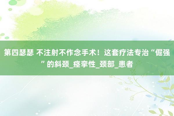 第四瑟瑟 不注射不作念手术！这套疗法专治“倔强”的斜颈_痉挛性_颈部_患者