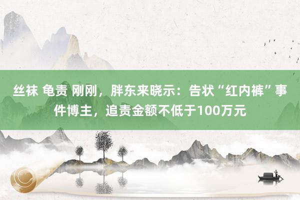 丝袜 龟责 刚刚，胖东来晓示：告状“红内裤”事件博主，追责金额不低于100万元