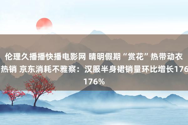伦理久播播快播电影网 晴明假期“赏花”热带动衣饰热销 京东消耗不雅察：汉服半身裙销量环比增长176%