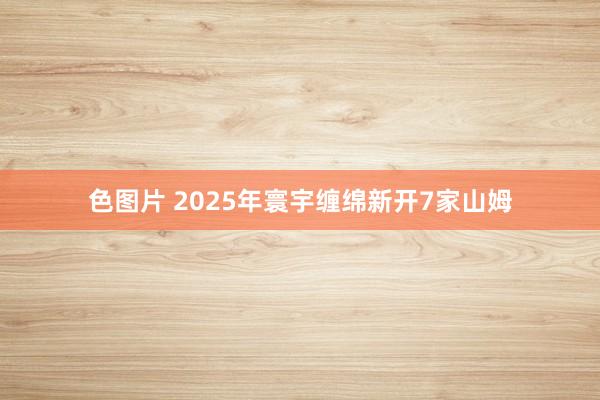 色图片 2025年寰宇缠绵新开7家山姆