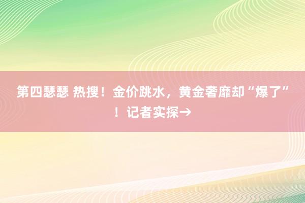 第四瑟瑟 热搜！金价跳水，黄金奢靡却“爆了”！记者实探→