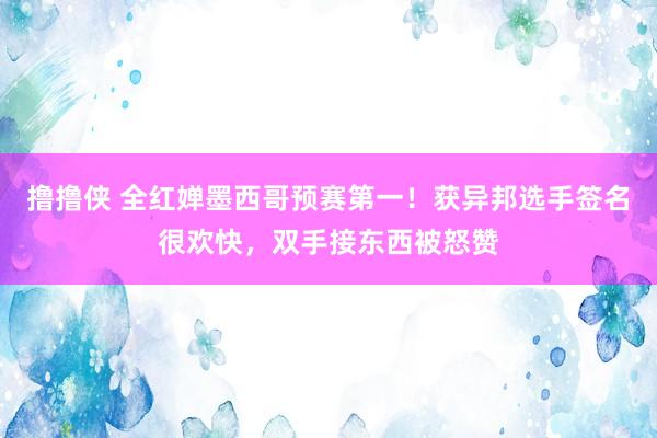 撸撸侠 全红婵墨西哥预赛第一！获异邦选手签名很欢快，双手接东西被怒赞