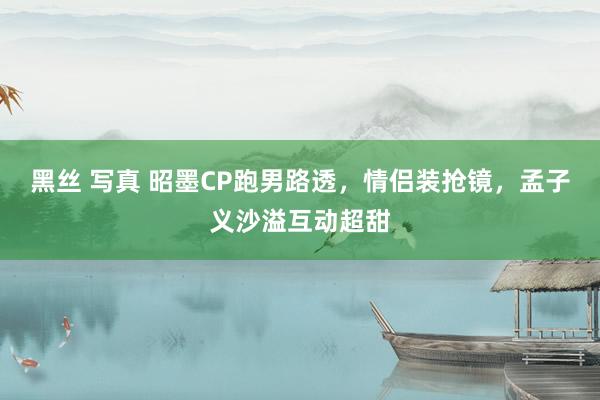 黑丝 写真 昭墨CP跑男路透，情侣装抢镜，孟子义沙溢互动超甜
