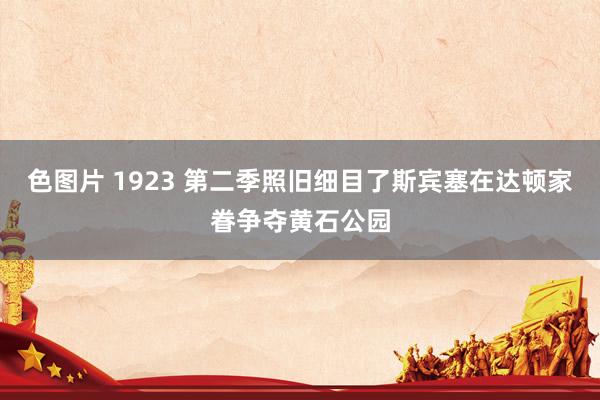 色图片 1923 第二季照旧细目了斯宾塞在达顿家眷争夺黄石公园