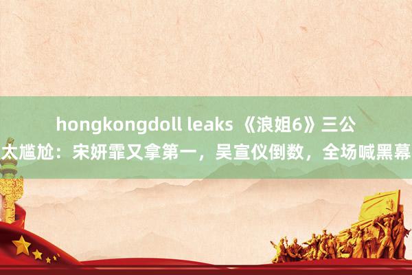 hongkongdoll leaks 《浪姐6》三公太尴尬：宋妍霏又拿第一，吴宣仪倒数，全场喊黑幕