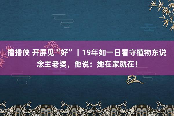 撸撸侠 开屏见“好”｜19年如一日看守植物东说念主老婆，他说：她在家就在！