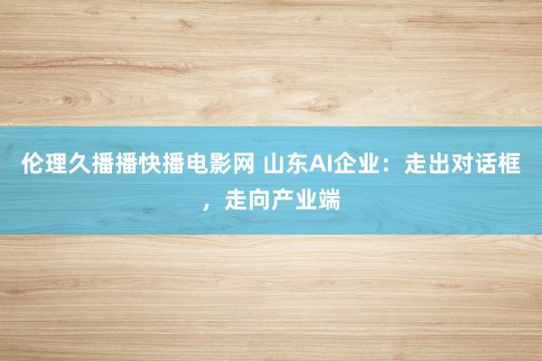伦理久播播快播电影网 山东AI企业：走出对话框，走向产业端