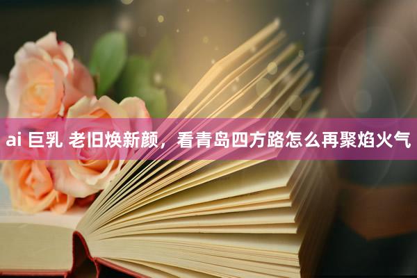 ai 巨乳 老旧焕新颜，看青岛四方路怎么再聚焰火气