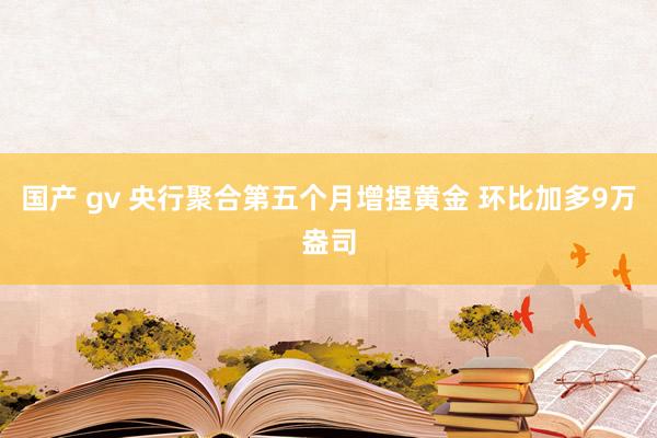国产 gv 央行聚合第五个月增捏黄金 环比加多9万盎司