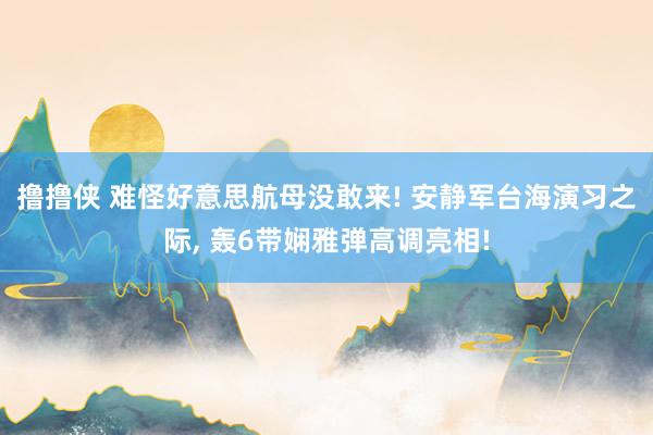 撸撸侠 难怪好意思航母没敢来! 安静军台海演习之际， 轰6带娴雅弹高调亮相!