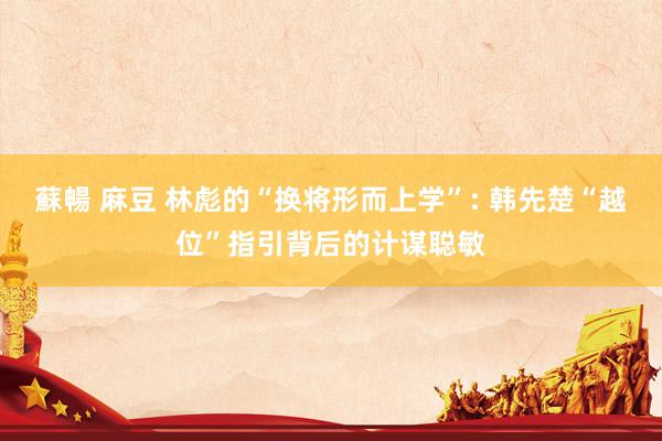 蘇暢 麻豆 林彪的“换将形而上学”: 韩先楚“越位”指引背后的计谋聪敏