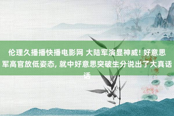 伦理久播播快播电影网 大陆军演显神威! 好意思军高官放低姿态， 就中好意思突破生分说出了大真话