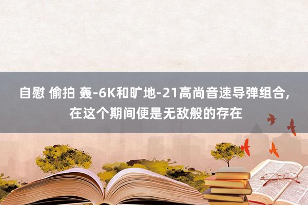 自慰 偷拍 轰-6K和旷地-21高尚音速导弹组合， 在这个期间便是无敌般的存在