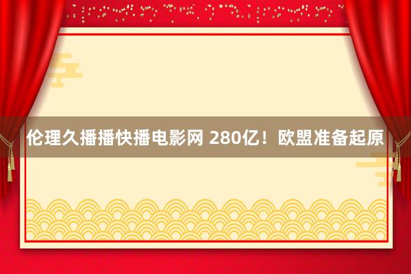 伦理久播播快播电影网 280亿！欧盟准备起原