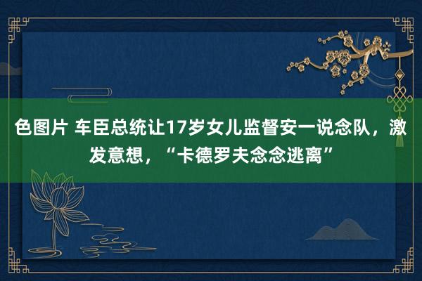 色图片 车臣总统让17岁女儿监督安一说念队，激发意想，“卡德罗夫念念逃离”