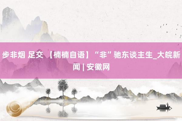 步非烟 足交 【楠楠自语】“非”驰东谈主生_大皖新闻 | 安徽网