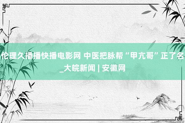 伦理久播播快播电影网 中医把脉帮“甲亢哥”正了名_大皖新闻 | 安徽网