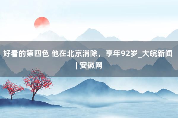 好看的第四色 他在北京消除，享年92岁_大皖新闻 | 安徽网