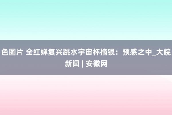 色图片 全红婵复兴跳水宇宙杯摘银：预感之中_大皖新闻 | 安徽网