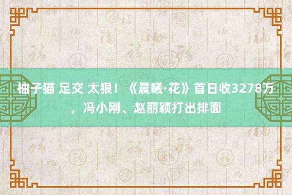 柚子猫 足交 太狠！《晨曦·花》首日收3278万，冯小刚、赵丽颖打出排面