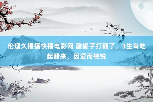 伦理久播播快播电影网 醋罐子打翻了，3生肖吃起醋来，因爱而敏锐
