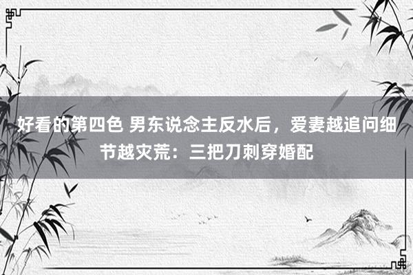 好看的第四色 男东说念主反水后，爱妻越追问细节越灾荒：三把刀刺穿婚配