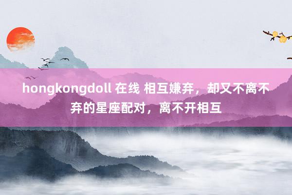 hongkongdoll 在线 相互嫌弃，却又不离不弃的星座配对，离不开相互