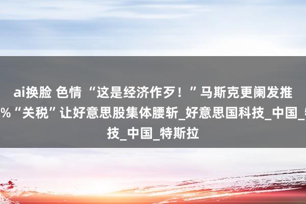 ai换脸 色情 “这是经济作歹！”马斯克更阑发推，104%“关税”让好意思股集体腰斩_好意思国科技_中国_特斯拉