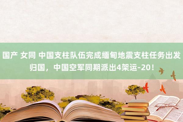 国产 女同 中国支柱队伍完成缅甸地震支柱任务出发归国，中国空军同期派出4架运-20！