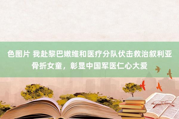 色图片 我赴黎巴嫩维和医疗分队伏击救治叙利亚骨折女童，彰显中国军医仁心大爱