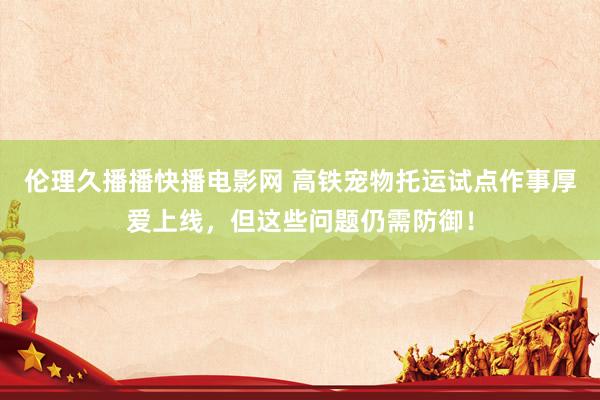 伦理久播播快播电影网 高铁宠物托运试点作事厚爱上线，但这些问题仍需防御！