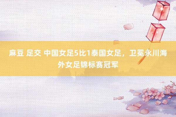 麻豆 足交 中国女足5比1泰国女足，卫冕永川海外女足锦标赛冠军