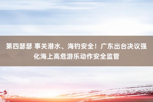第四瑟瑟 事关潜水、海钓安全！广东出台决议强化海上高危游乐动作安全监管