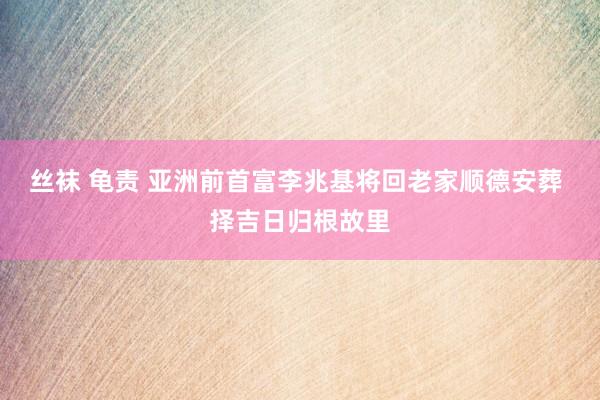丝袜 龟责 亚洲前首富李兆基将回老家顺德安葬 择吉日归根故里