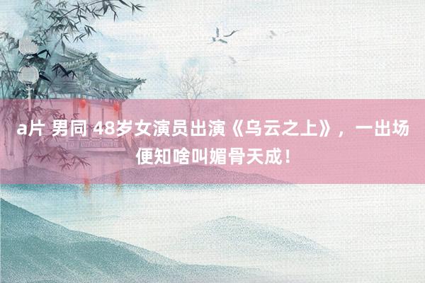 a片 男同 48岁女演员出演《乌云之上》，一出场便知啥叫媚骨天成！