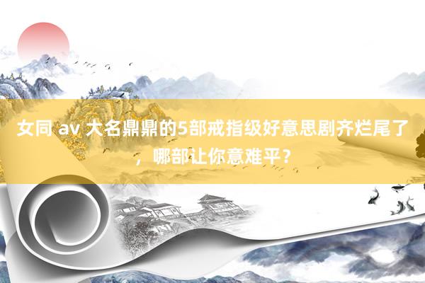 女同 av 大名鼎鼎的5部戒指级好意思剧齐烂尾了，哪部让你意难平？