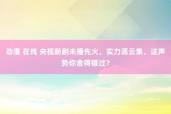 动漫 在线 央视新剧未播先火，实力派云集，这声势你舍得错过？