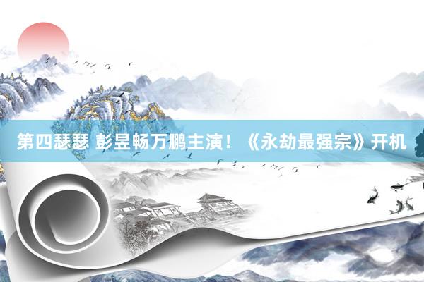第四瑟瑟 彭昱畅万鹏主演！《永劫最强宗》开机