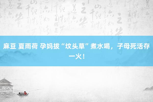 麻豆 夏雨荷 孕妈拔“坟头草”煮水喝，子母死活存一火！