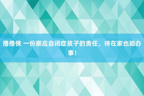 撸撸侠 一份顺应自闭症孩子的责任，待在家也能办事！