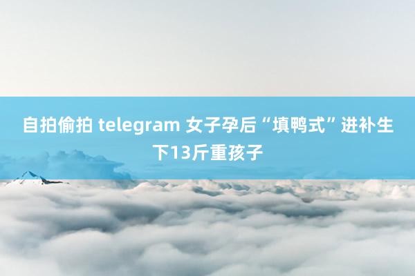 自拍偷拍 telegram 女子孕后“填鸭式”进补生下13斤重孩子