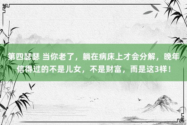 第四瑟瑟 当你老了，躺在病床上才会分解，晚年信得过的不是儿女，不是财富，而是这3样！