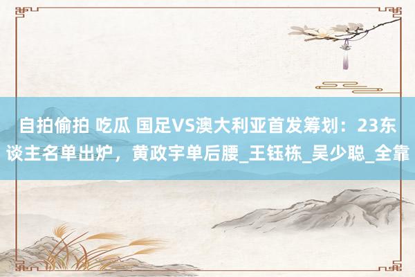自拍偷拍 吃瓜 国足VS澳大利亚首发筹划：23东谈主名单出炉，黄政宇单后腰_王钰栋_吴少聪_全靠