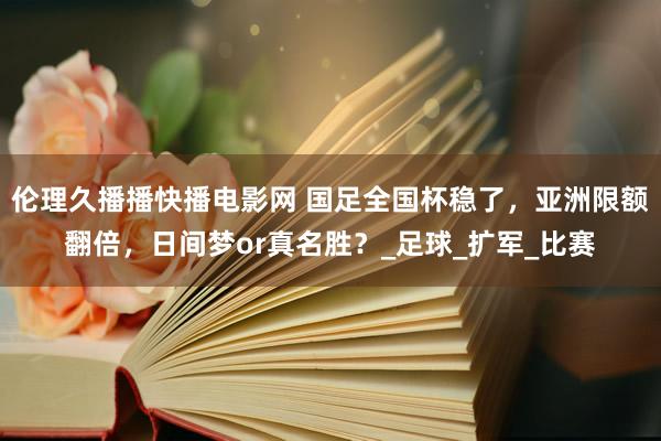 伦理久播播快播电影网 国足全国杯稳了，亚洲限额翻倍，日间梦or真名胜？_足球_扩军_比赛