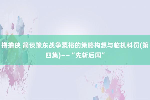 撸撸侠 简谈豫东战争粟裕的策略构想与临机科罚(第四集)——“先斩后闻”