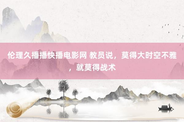 伦理久播播快播电影网 教员说，莫得大时空不雅，就莫得战术