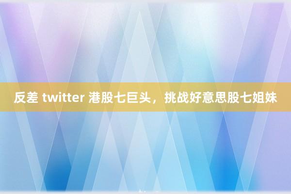 反差 twitter 港股七巨头，挑战好意思股七姐妹