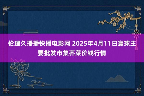 伦理久播播快播电影网 2025年4月11日寰球主要批发市集芥菜价钱行情
