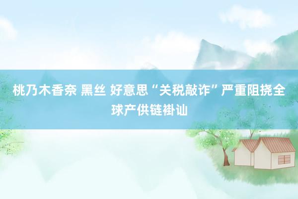 桃乃木香奈 黑丝 好意思“关税敲诈”严重阻挠全球产供链褂讪